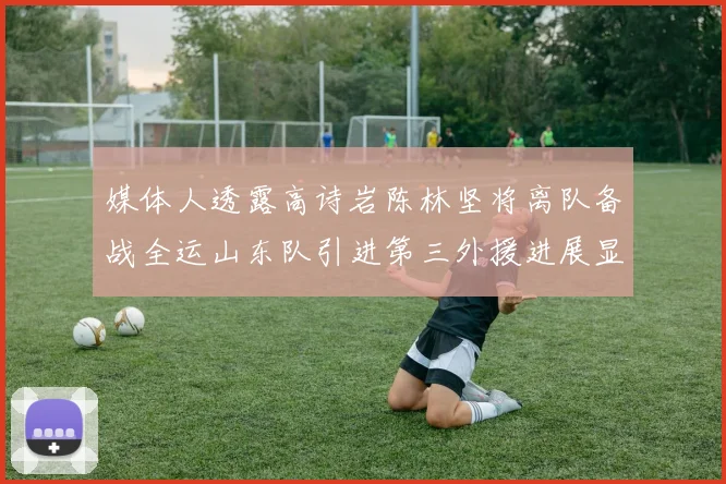 媒体人透露高诗岩陈林坚将离队备战全运山东队引进第三外援进展显著