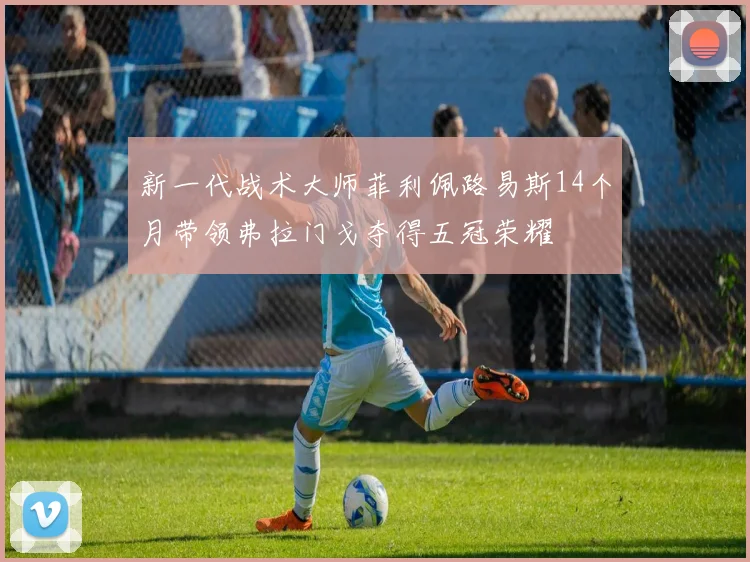 新一代战术大师菲利佩路易斯14个月带领弗拉门戈夺得五冠荣耀