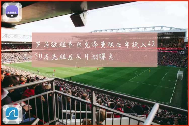 罗马欲租齐尔克泽曼联去年投入4250万先租后买计划曝光