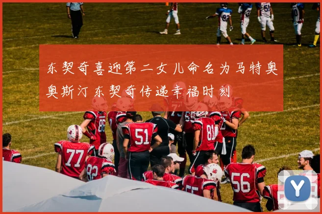 东契奇喜迎第二女儿命名为马特奥奥斯汀东契奇传递幸福时刻
