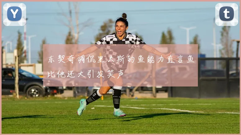 东契奇调侃里夫斯钓鱼能力直言鱼比他还大引发笑声