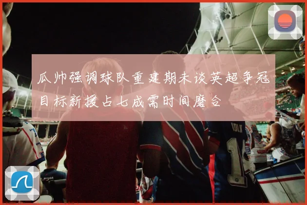 瓜帅强调球队重建期未谈英超争冠目标新援占七成需时间磨合