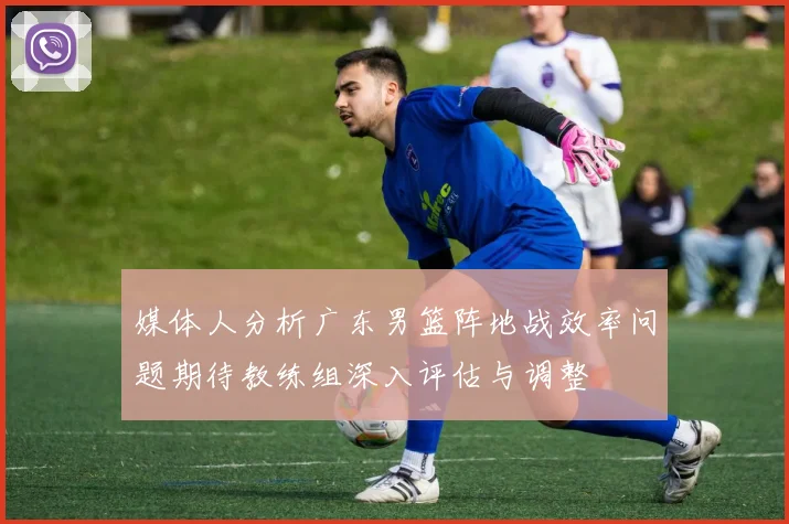 媒体人分析广东男篮阵地战效率问题期待教练组深入评估与调整
