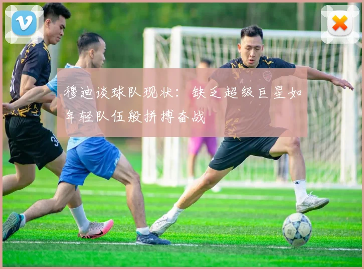 穆迪谈球队现状：缺乏超级巨星如年轻队伍般拼搏奋战