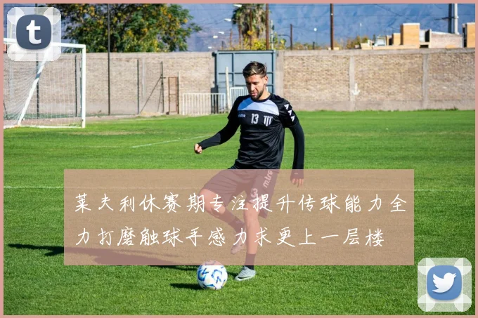 莱夫利休赛期专注提升传球能力全力打磨触球手感力求更上一层楼