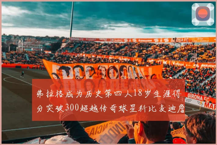 弗拉格成为历史第四人18岁生涯得分突破300超越传奇球星科比麦迪詹姆斯