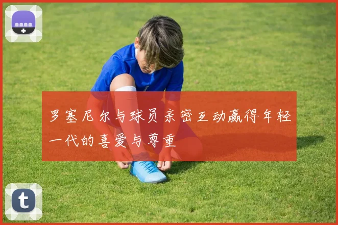 罗塞尼尔与球员亲密互动赢得年轻一代的喜爱与尊重