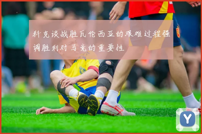科克谈战胜瓦伦西亚的艰难过程强调胜利对马竞的重要性