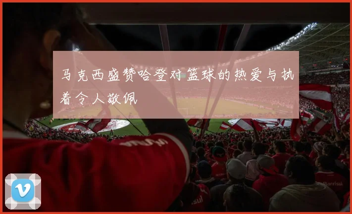 马克西盛赞哈登对篮球的热爱与执着令人敬佩