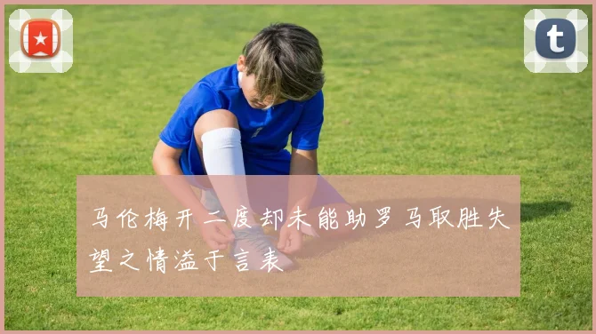 马伦梅开二度却未能助罗马取胜失望之情溢于言表