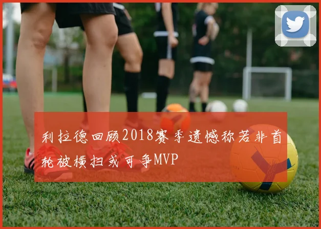 利拉德回顾2018赛季遗憾称若非首轮被横扫或可争MVP