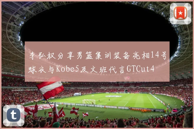 李弘权分享男篮集训装备亮相14号球衣与Kobe5及文班代言GTCut4