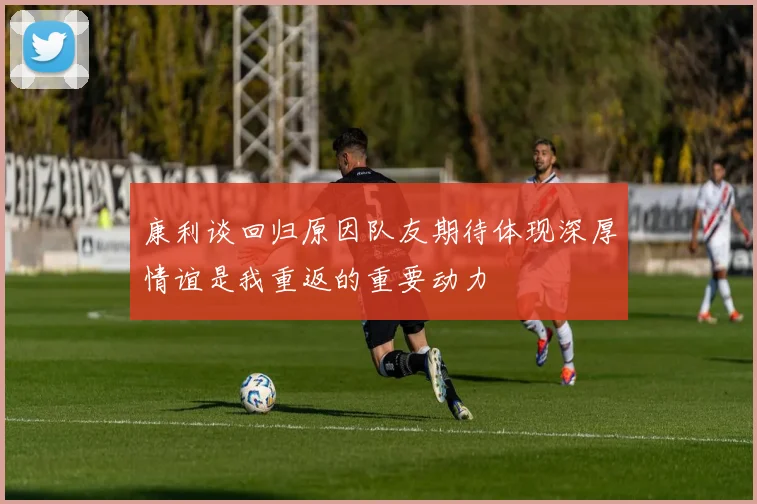 康利谈回归原因队友期待体现深厚情谊是我重返的重要动力