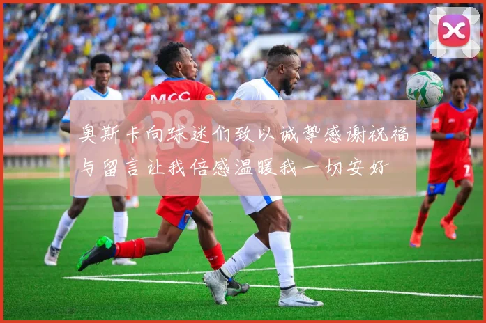 奥斯卡向球迷们致以诚挚感谢祝福与留言让我倍感温暖我一切安好