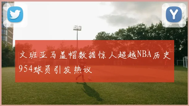 文班亚马盖帽数据惊人超越NBA历史954球员引发热议