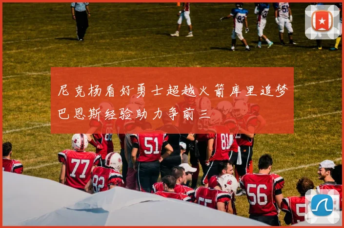 尼克杨看好勇士超越火箭库里追梦巴恩斯经验助力争前三