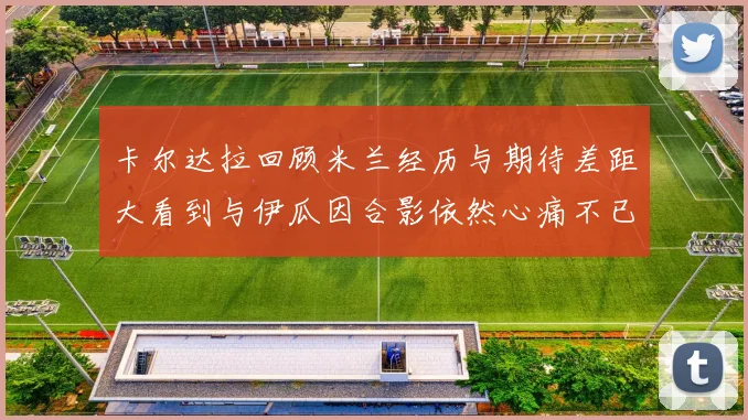 卡尔达拉回顾米兰经历与期待差距大看到与伊瓜因合影依然心痛不已