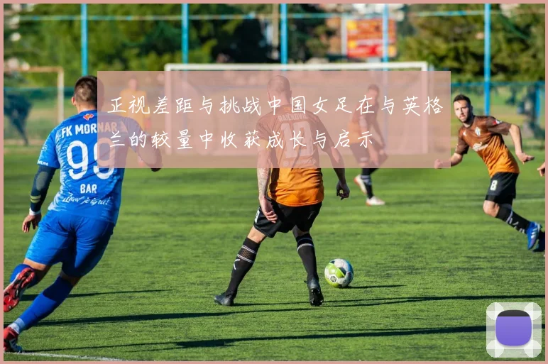 正视差距与挑战中国女足在与英格兰的较量中收获成长与启示