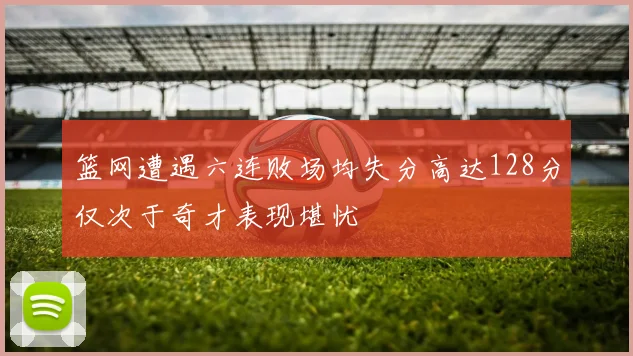 篮网遭遇六连败场均失分高达128分仅次于奇才表现堪忧