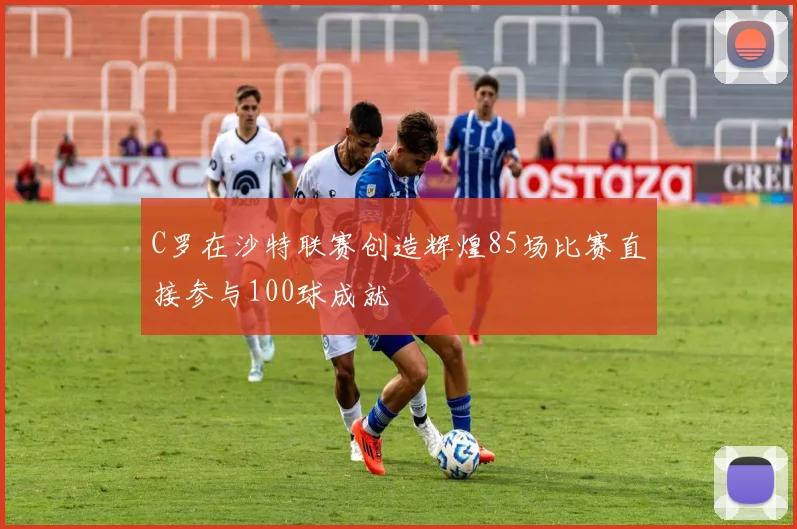 C罗在沙特联赛创造辉煌85场比赛直接参与100球成就