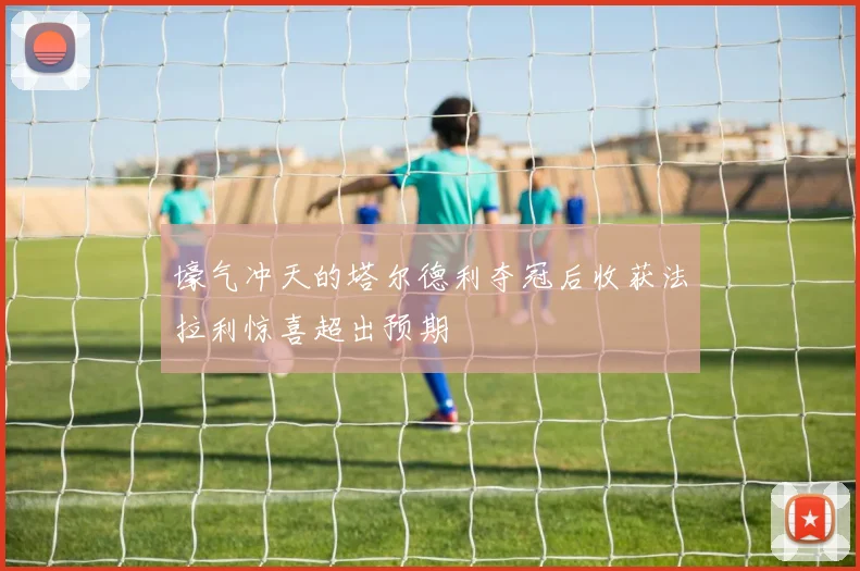 壕气冲天的塔尔德利夺冠后收获法拉利惊喜超出预期