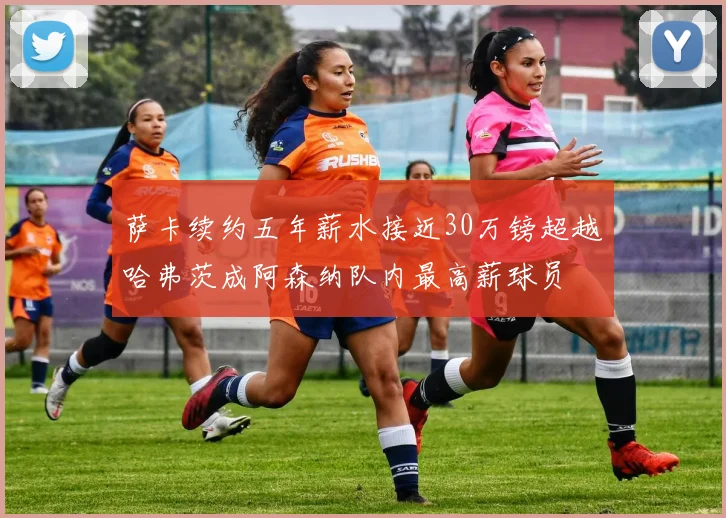 萨卡续约五年薪水接近30万镑超越哈弗茨成阿森纳队内最高薪球员