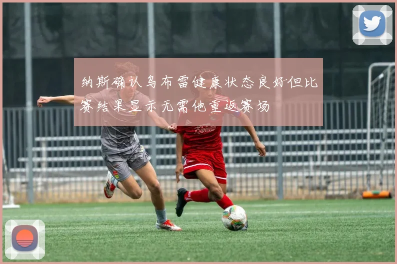 纳斯确认乌布雷健康状态良好但比赛结果显示无需他重返赛场