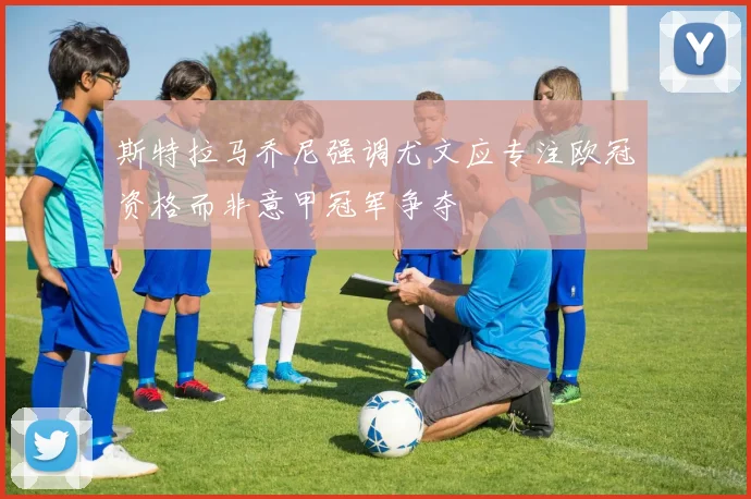斯特拉马乔尼强调尤文应专注欧冠资格而非意甲冠军争夺