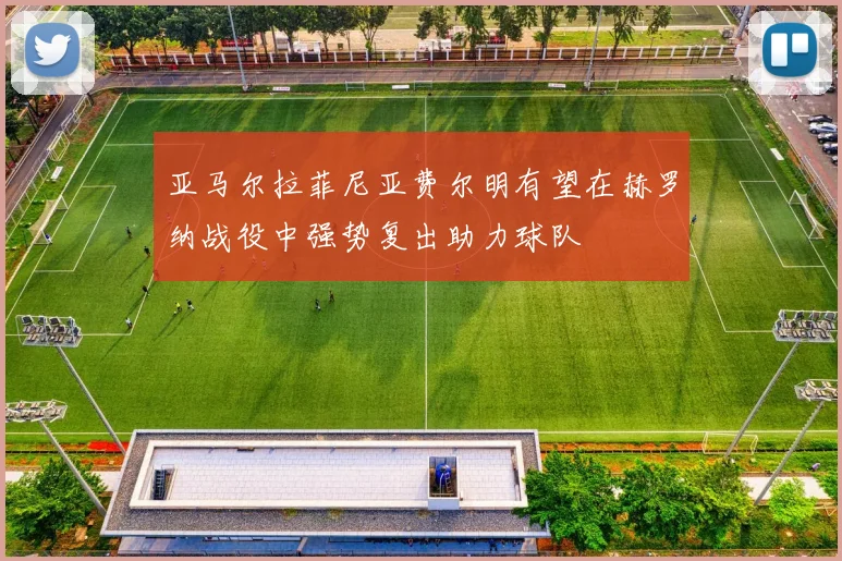 亚马尔拉菲尼亚费尔明有望在赫罗纳战役中强势复出助力球队