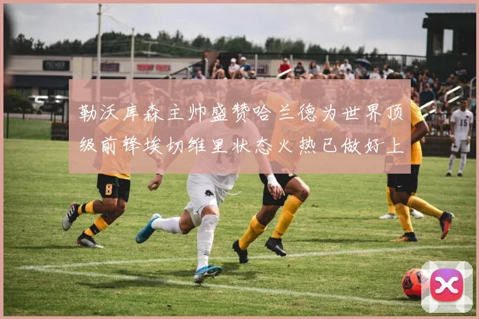 勒沃库森主帅盛赞哈兰德为世界顶级前锋埃切维里状态火热已做好上场准备