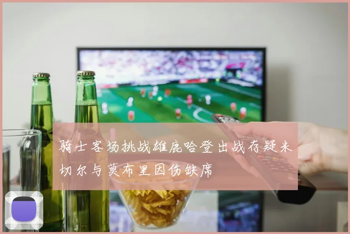 骑士客场挑战雄鹿哈登出战存疑米切尔与莫布里因伤缺席