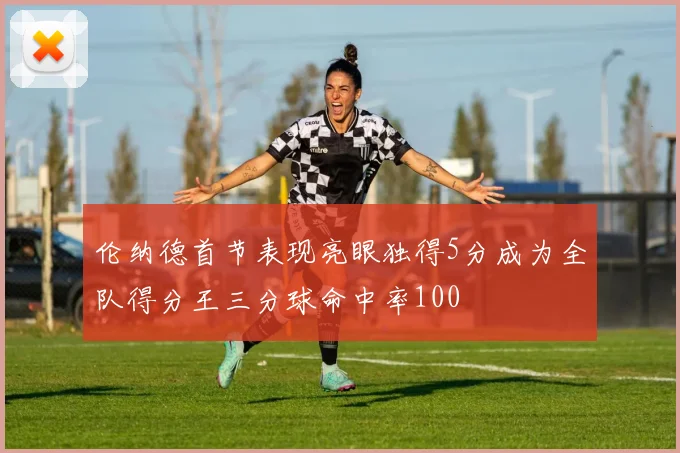 伦纳德首节表现亮眼独得5分成为全队得分王三分球命中率100