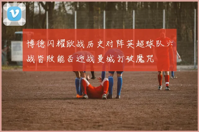 博德闪耀欧战历史对阵英超球队六战皆败能否迎战曼城打破魔咒