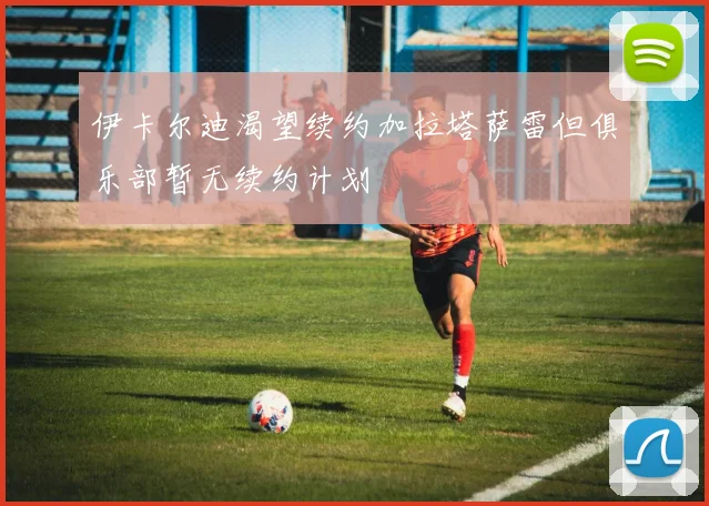 伊卡尔迪渴望续约加拉塔萨雷但俱乐部暂无续约计划