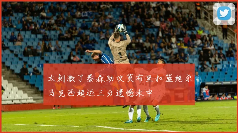 太刺激了泰森助攻莫布里扣篮绝杀马克西超远三分遗憾未中