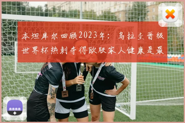 本坦库尔回顾2023年：乌拉圭晋级世界杯热刺夺得欧联家人健康是最大幸福