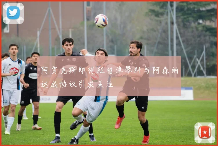 阿贾克斯即将租借津琴科与阿森纳达成协议引发关注
