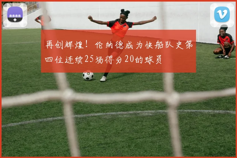 再创辉煌！伦纳德成为快船队史第四位连续25场得分20的球员